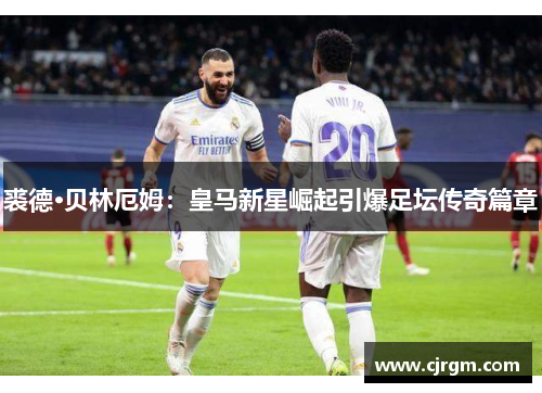 裘德·贝林厄姆：皇马新星崛起引爆足坛传奇篇章